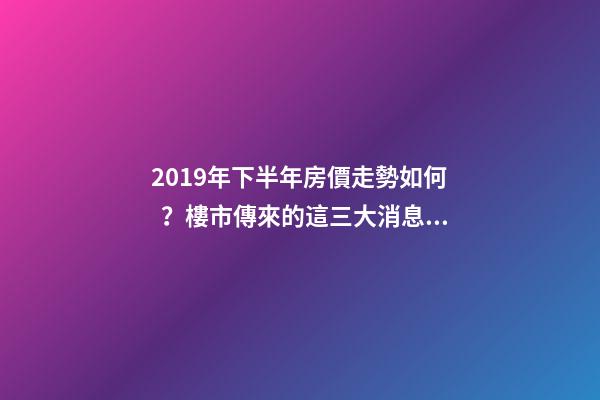 2019年下半年房價走勢如何？樓市傳來的這三大消息！